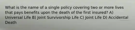 What is the name of a single policy covering two or more lives that pays benefits upon the death of the first insured? A) Universal Life B) Joint Survivorship Life C) Joint Life D) Accidental Death