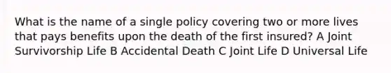 What is the name of a single policy covering two or more lives that pays benefits upon the death of the first insured? A Joint Survivorship Life B Accidental Death C Joint Life D Universal Life