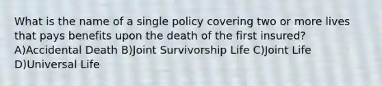 What is the name of a single policy covering two or more lives that pays benefits upon the death of the first insured? A)Accidental Death B)Joint Survivorship Life C)Joint Life D)Universal Life