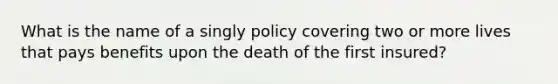 What is the name of a singly policy covering two or more lives that pays benefits upon the death of the first insured?