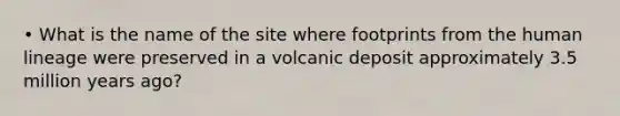 • What is the name of the site where footprints from the human lineage were preserved in a volcanic deposit approximately 3.5 million years ago?