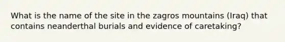 What is the name of the site in the zagros mountains (Iraq) that contains neanderthal burials and evidence of caretaking?