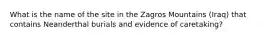 What is the name of the site in the Zagros Mountains (Iraq) that contains Neanderthal burials and evidence of caretaking?