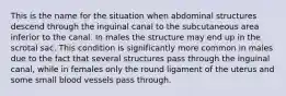 This is the name for the situation when abdominal structures descend through the inguinal canal to the subcutaneous area inferior to the canal. In males the structure may end up in the scrotal sac. This condition is significantly more common in males due to the fact that several structures pass through the inguinal canal, while in females only the round ligament of the uterus and some small blood vessels pass through.