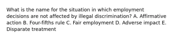 What is the name for the situation in which employment decisions are not affected by illegal​ discrimination? A. Affirmative action B. ​Four-fifths rule C. Fair employment D. Adverse impact E. Disparate treatment