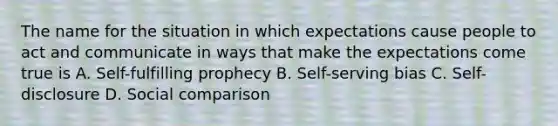 The name for the situation in which expectations cause people to act and communicate in ways that make the expectations come true is A. Self-fulfilling prophecy B. Self-serving bias C. Self-disclosure D. Social comparison