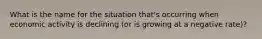 What is the name for the situation that's occurring when economic activity is declining (or is growing at a negative rate)?