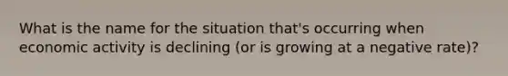 What is the name for the situation that's occurring when economic activity is declining (or is growing at a negative rate)?