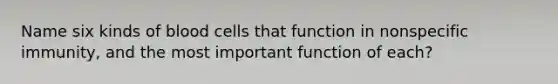 Name six kinds of blood cells that function in nonspecific immunity, and the most important function of each?
