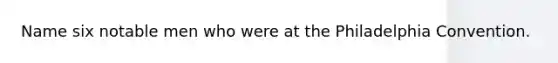 Name six notable men who were at the Philadelphia Convention.
