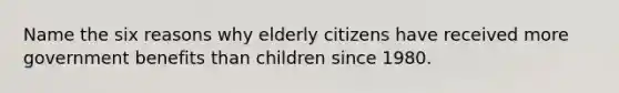 Name the six reasons why elderly citizens have received more government benefits than children since 1980.