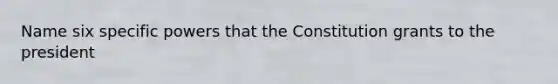 Name six specific powers that the Constitution grants to the president