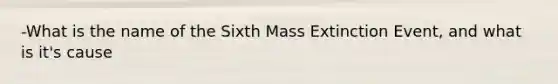 -What is the name of the Sixth Mass Extinction Event, and what is it's cause