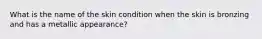 What is the name of the skin condition when the skin is bronzing and has a metallic appearance?