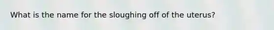 What is the name for the sloughing off of the uterus?