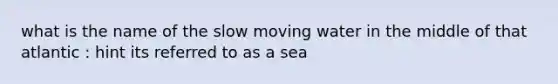 what is the name of the slow moving water in the middle of that atlantic : hint its referred to as a sea