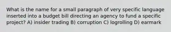 What is the name for a small paragraph of very specific language inserted into a budget bill directing an agency to fund a specific project? A) insider trading B) corruption C) logrolling D) earmark