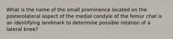 What is the name of the small prominence located on the posterolateral aspect of the medial condyle of the femur chat is an identifying landmark to determine possible rotation of a lateral knee?