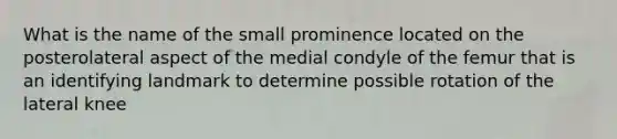 What is the name of the small prominence located on the posterolateral aspect of the medial condyle of the femur that is an identifying landmark to determine possible rotation of the lateral knee