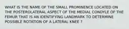 WHAT IS THE NAME OF THE SMALL PROMINENCE LOCATED ON THE POSTEROLATERAL ASPECT OF THE MEDIAL CONDYLE OF THE FEMUR THAT IS AN IDENTIFYING LANDMARK TO DETERMINE POSSIBLE ROTATION OF A LATERAL KNEE ?