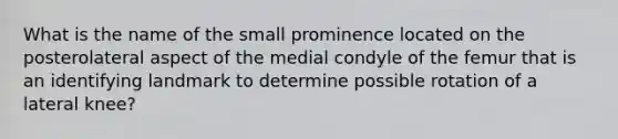 What is the name of the small prominence located on the posterolateral aspect of the medial condyle of the femur that is an identifying landmark to determine possible rotation of a lateral knee?