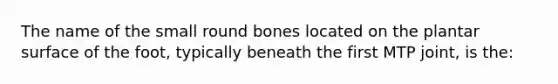 The name of the small round bones located on the plantar surface of the foot, typically beneath the first MTP joint, is the: