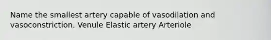 Name the smallest artery capable of vasodilation and vasoconstriction. Venule Elastic artery Arteriole