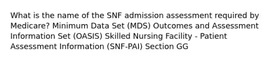 What is the name of the SNF admission assessment required by Medicare? Minimum Data Set (MDS) Outcomes and Assessment Information Set (OASIS) Skilled Nursing Facility - Patient Assessment Information (SNF-PAI) Section GG