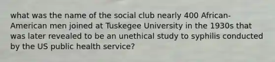 what was the name of the social club nearly 400 African- American men joined at Tuskegee University in the 1930s that was later revealed to be an unethical study to syphilis conducted by the US public health service?