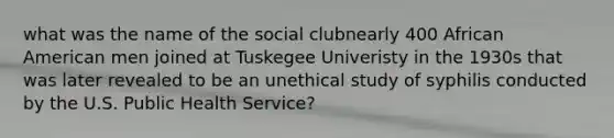 what was the name of the social clubnearly 400 African American men joined at Tuskegee Univeristy in the 1930s that was later revealed to be an unethical study of syphilis conducted by the U.S. Public Health Service?