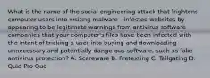 What is the name of the social engineering attack that frightens computer users into visiting malware - infested websites by appearing to be legitimate warnings from antivirus software companies that your computer's files have been infected with the intent of tricking a user into buying and downloading unnecessary and potentially dangerous software, such as fake antivirus protection? A. Scareware B. Pretexting C. Tailgating D. Quid Pro Quo