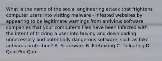 What is the name of the social engineering attack that frightens computer users into visiting malware - infested websites by appearing to be legitimate warnings from antivirus software companies that your computer's files have been infected with the intent of tricking a user into buying and downloading unnecessary and potentially dangerous software, such as fake antivirus protection? A. Scareware B. Pretexting C. Tailgating D. Quid Pro Quo