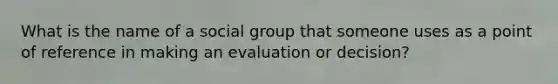 What is the name of a social group that someone uses as a point of reference in making an evaluation or decision?