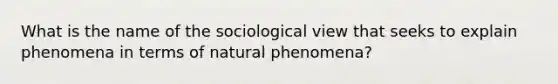 What is the name of the sociological view that seeks to explain phenomena in terms of natural phenomena?