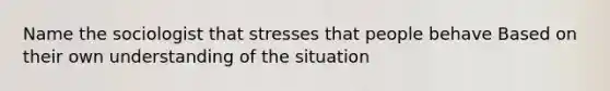 Name the sociologist that stresses that people behave Based on their own understanding of the situation