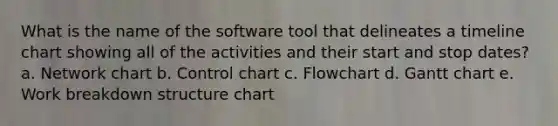 What is the name of the software tool that delineates a timeline chart showing all of the activities and their start and stop dates? a. Network chart b. Control chart c. Flowchart d. Gantt chart e. Work breakdown structure chart