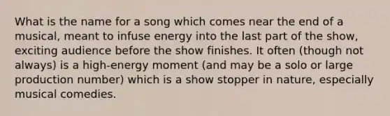 What is the name for a song which comes near the end of a musical, meant to infuse energy into the last part of the show, exciting audience before the show finishes. It often (though not always) is a high-energy moment (and may be a solo or large production number) which is a show stopper in nature, especially musical comedies.