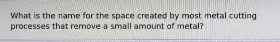 What is the name for the space created by most metal cutting processes that remove a small amount of metal?