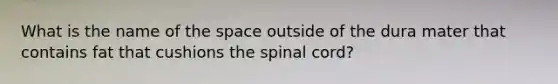 What is the name of the space outside of the dura mater that contains fat that cushions the spinal cord?