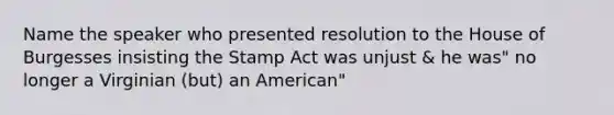 Name the speaker who presented resolution to the House of Burgesses insisting the Stamp Act was unjust & he was" no longer a Virginian (but) an American"