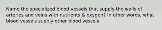 Name the specialized blood vessels that supply the walls of arteries and veins with nutrients & oxygen? In other words, what blood vessels supply other blood vessels