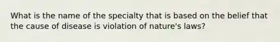 What is the name of the specialty that is based on the belief that the cause of disease is violation of nature's laws?