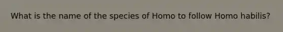 What is the name of the species of Homo to follow Homo habilis?