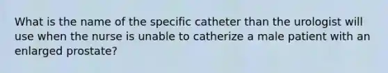 What is the name of the specific catheter than the urologist will use when the nurse is unable to catherize a male patient with an enlarged prostate?