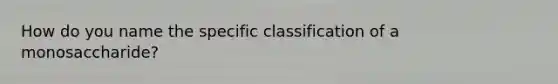 How do you name the specific classification of a monosaccharide?