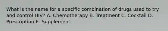 What is the name for a specific combination of drugs used to try and control HIV? A. Chemotherapy B. Treatment C. Cocktail D. Prescription E. Supplement