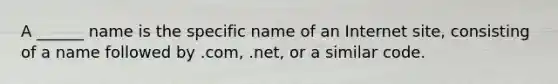 A ______ name is the specific name of an Internet site, consisting of a name followed by .com, .net, or a similar code.