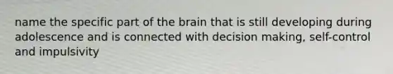 name the specific part of the brain that is still developing during adolescence and is connected with decision making, self-control and impulsivity