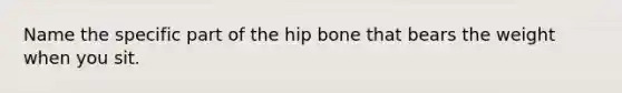 Name the specific part of the hip bone that bears the weight when you sit.