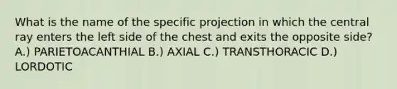 What is the name of the specific projection in which the central ray enters the left side of the chest and exits the opposite side? A.) PARIETOACANTHIAL B.) AXIAL C.) TRANSTHORACIC D.) LORDOTIC